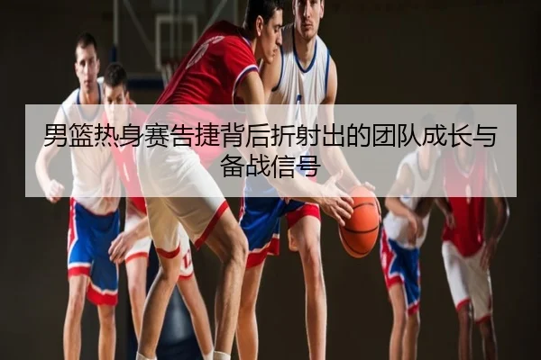 男篮热身赛告捷背后折射出的团队成长与备战信号