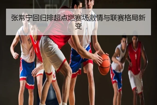 张常宁回归排超点燃赛场激情与联赛格局新变
