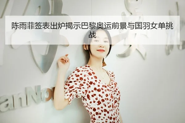陈雨菲签表出炉揭示巴黎奥运前景与国羽女单挑战