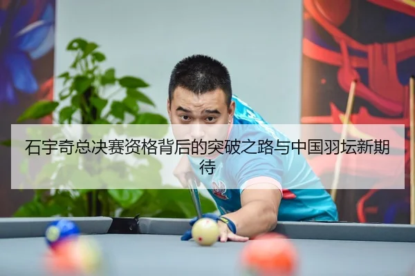 石宇奇总决赛资格背后的突破之路与中国羽坛新期待
