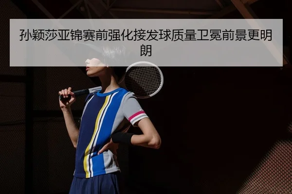 孙颖莎亚锦赛前强化接发球质量卫冕前景更明朗