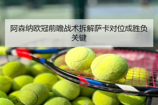 阿森纳欧冠前瞻战术拆解萨卡对位成胜负关键