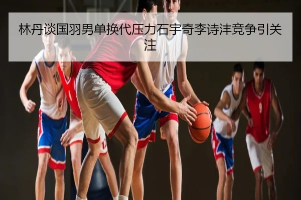 林丹谈国羽男单换代压力石宇奇李诗沣竞争引关注