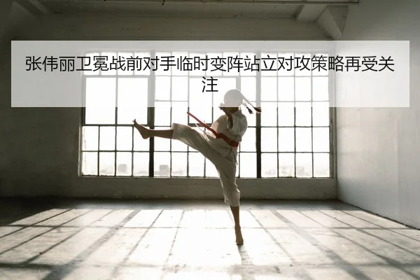 张伟丽卫冕战前对手临时变阵站立对攻策略再受关注