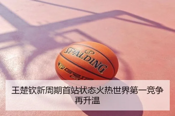 王楚钦新周期首站状态火热世界第一竞争再升温