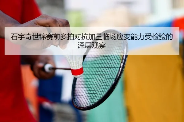 石宇奇世锦赛前多拍对抗加量临场应变能力受检验的深层观察