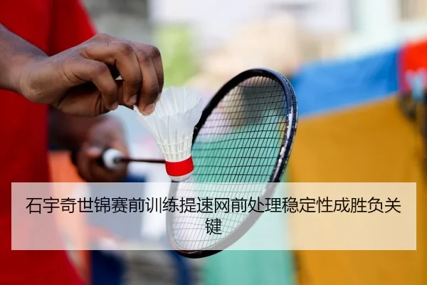 石宇奇世锦赛前训练提速网前处理稳定性成胜负关键